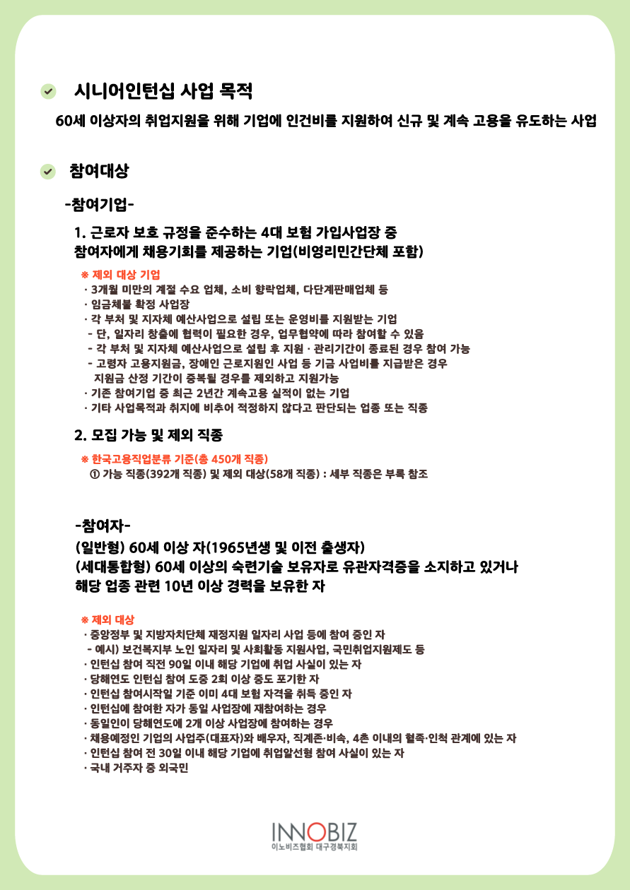 시니어인턴십 사업 목적 : 60세 이상자의 취업지원을 위해 기업에 인건비를 지원하여 신규 및 계속 고용을 유도하는 사업. 참여대상 ▷ 참여기업 - 1. 근로자 보호 규정을 준수하는 4대 보험 가입사업장 중 참여자에게 채용기회를 제공하는 기업(비영리민간단체 포함) ※ 제외 대상 기업 : ① 3개월 미만의 계절 수요 업체, 소비 향락업체, 다단계판매업체 등 ② 인금체불 확정 사업장 ③ 각 부처 및 지자체 예산사업으로 설립 또는 운영비를 지원받는 기업 - 단, 일자리 창출에 협력이 필요한 경우, 업무협약에 따라 참여할 수 있음, - 각 부처 및 지자체 예산사업으로 설립 후 지원·관리기간이 종료된 경우 참여 가능, - 고령자 고용지원금, 장애인 근로지원인 사업 등 기금 사업비를 지급받은 경우 지원금 산정 기간이 중복될 경우를 제외하고 지원가능 ④ 기존 참여기업 중 최근 2년간 계속고용 실적이 없는 기업 ⑤ 기타 사업목적과 취지에 비추어 적정하지 않다고 판단되는 업종 또는 직종. 2. 모집 가능 및 제외 직종 ※ 한국고용직업 분류 기준(총450개 직종) ① 가능 직종(392개 직종) 및 제외 대상(58개 직종) : 세부 직종은 부록 참조. 참여자 - (일반형) 60세 이상 자(1965년생 및 이전 출생자), (세대통합형) 60세 이상의 숙련기술 보유자로 유관자격증을 소지하고 있거나 해당 업종 관련 10년 이상 경력을 보유한 자. ※ 제외 대상 : ① 중앙정부 및 지방자치단체 재정지원 일자리 사업 등에 참여 중인 자 (예시) 보건복지부 노인 일자리 및 사회활동 지원사업, 국민취업지원제도 등 ② 인턴십 참여 직전 90일 이내 해당 기업에 취업 사실이 있는 자 ③ 당해년도 인턴십 참여 도중 2회 이상 중도 포기한 자 ④ 인턴십 참여시작일 기준 이미 4대 보험 자격을 취득 중인 자 ⑤ 인턴십에 참여한 자가 동일 사업장에 재참여하는 경우 ⑥ 동일인이 당해연도에 2개 이상 사업장에 참여하는 경우 ⑦ 채용예정인 기업의 사업주(대표자)와 뱅우자, 직계존·비속, 4촌 이내의 혈족·인척 관계에 있는 자 ⑧ 인턴십 참여 전 30일 이내 해당 기업에 취업알선형 참여 사실이 있는 자 ⑨ 국내 거주자 중 외국민.